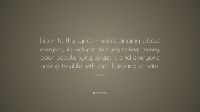 Buddy Guy Quote: “Listen to the lyrics – we’re singing about everyday life: rich people trying to keep money, poor people tying to get it, and everyone having trouble with their husband or wife!”