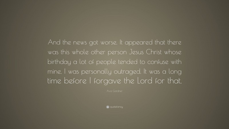 Ava Gardner Quote: “And the news got worse. It appeared that there was this whole other person Jesus Christ whose birthday a lot of people tended to confuse with mine. I was personally outraged. It was a long time before I forgave the Lord for that.”