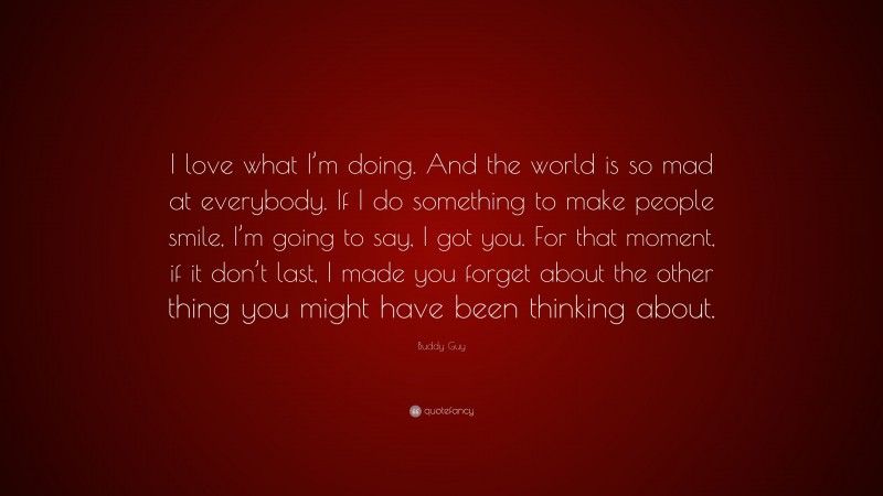Buddy Guy Quote: “I love what I’m doing. And the world is so mad at everybody. If I do something to make people smile, I’m going to say, I got you. For that moment, if it don’t last, I made you forget about the other thing you might have been thinking about.”