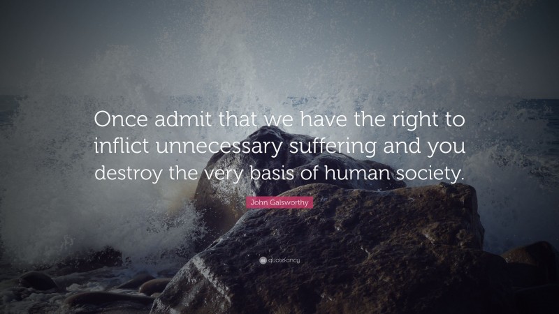 John Galsworthy Quote: “Once admit that we have the right to inflict unnecessary suffering and you destroy the very basis of human society.”