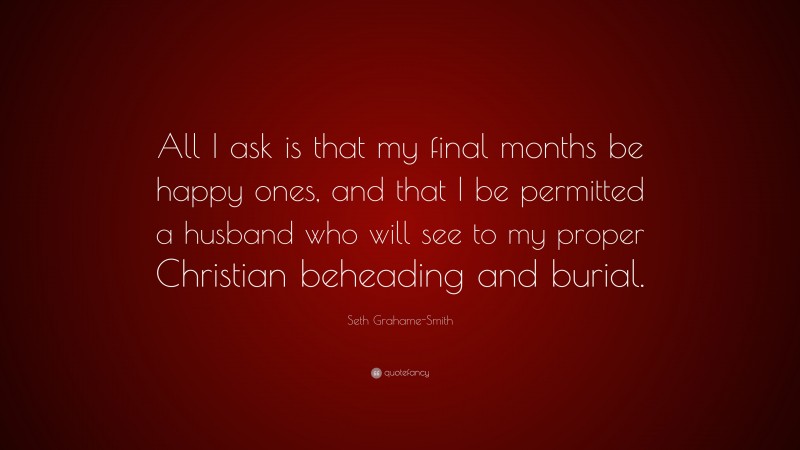 Seth Grahame-Smith Quote: “All I ask is that my final months be happy ones, and that I be permitted a husband who will see to my proper Christian beheading and burial.”