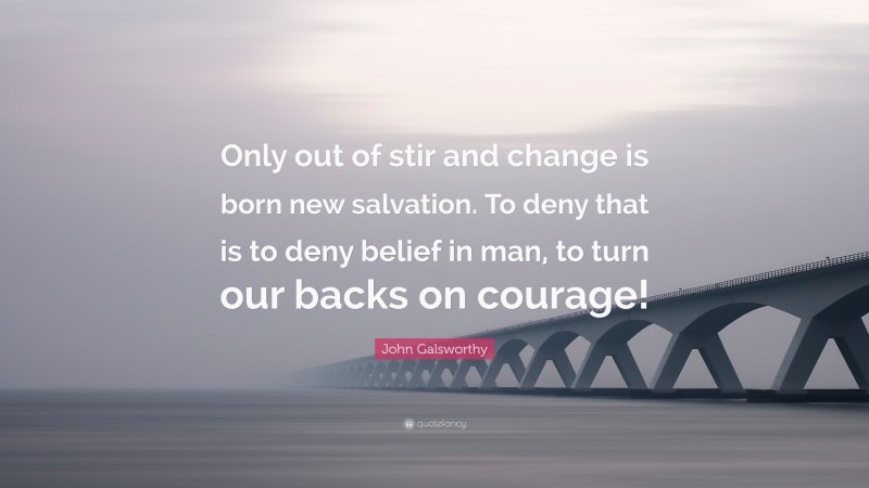 John Galsworthy Quote: “Only out of stir and change is born new salvation. To deny that is to deny belief in man, to turn our backs on courage!”