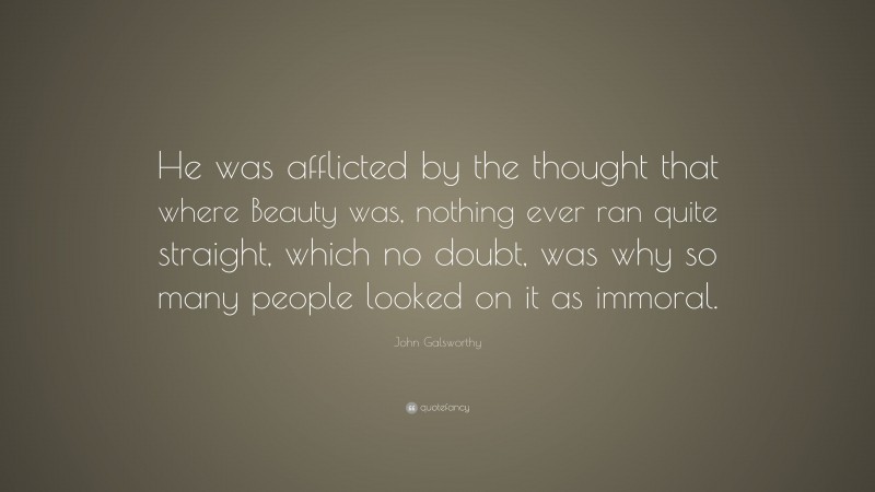 John Galsworthy Quote: “He was afflicted by the thought that where Beauty was, nothing ever ran quite straight, which no doubt, was why so many people looked on it as immoral.”