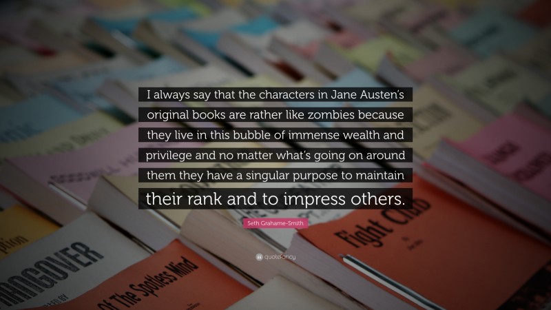 Seth Grahame-Smith Quote: “I always say that the characters in Jane Austen’s original books are rather like zombies because they live in this bubble of immense wealth and privilege and no matter what’s going on around them they have a singular purpose to maintain their rank and to impress others.”