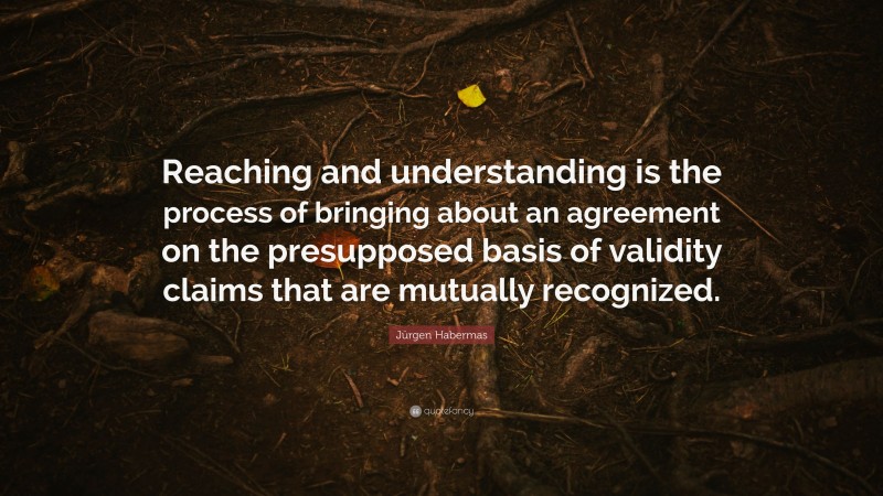 Jürgen Habermas Quote: “Reaching and understanding is the process of bringing about an agreement on the presupposed basis of validity claims that are mutually recognized.”