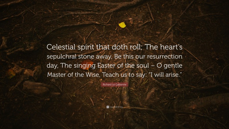 Richard Le Gallienne Quote: “Celestial spirit that doth roll; The heart’s sepulchral stone away, Be this our resurrection day, The singing Easter of the soul – O gentle Master of the Wise, Teach us to say: “I will arise.””