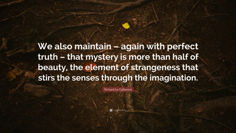 Richard Le Gallienne Quote: “We also maintain – again with perfect truth – that mystery is more than half of beauty, the element of strangeness that stirs the senses through the imagination.”
