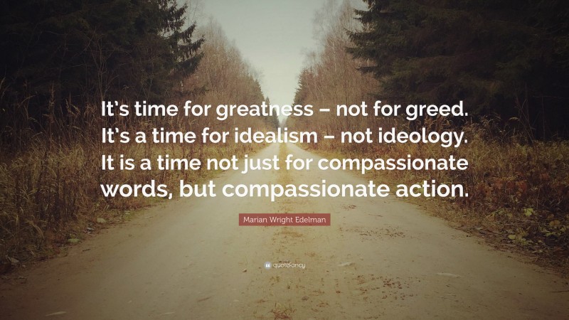 Marian Wright Edelman Quote: “It’s time for greatness – not for greed. It’s a time for idealism – not ideology. It is a time not just for compassionate words, but compassionate action.”