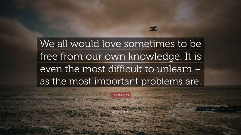 Ernst Haas Quote: “We all would love sometimes to be free from our own knowledge. It is even the most difficult to unlearn – as the most important problems are.”