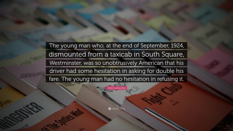 John Galsworthy Quote: “The young man who, at the end of September, 1924, dismounted from a taxicab in South Square, Westminster, was so unobtrusively American that his driver had some hesitation in asking for double his fare. The young man had no hesitation in refusing it.”