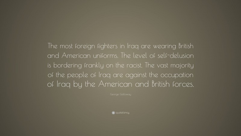 George Galloway Quote: “The most foreign fighters in Iraq are wearing British and American uniforms. The level of self-delusion is bordering frankly on the racist. The vast majority of the people of Iraq are against the occupation of Iraq by the American and British forces.”