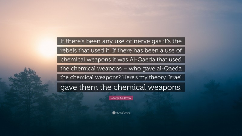 George Galloway Quote: “If there’s been any use of nerve gas it’s the rebels that used it. If there has been a use of chemical weapons it was Al-Qaeda that used the chemical weapons – who gave al-Qaeda the chemical weapons? Here’s my theory, Israel gave them the chemical weapons.”