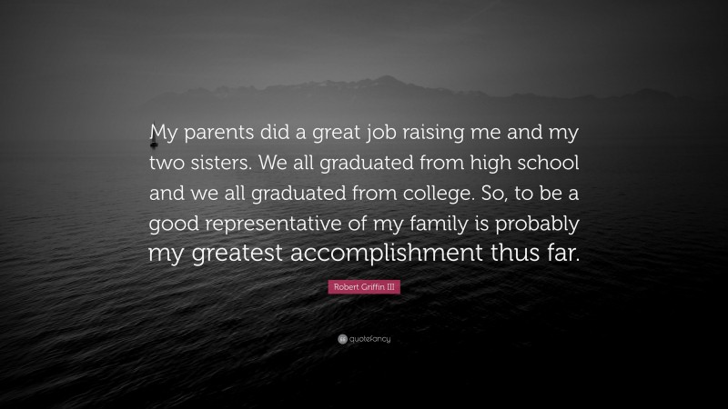 Robert Griffin III Quote: “My parents did a great job raising me and my two sisters. We all graduated from high school and we all graduated from college. So, to be a good representative of my family is probably my greatest accomplishment thus far.”