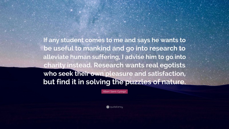 Albert Szent-Györgyi Quote: “If any student comes to me and says he wants to be useful to mankind and go into research to alleviate human suffering, I advise him to go into charity instead. Research wants real egotists who seek their own pleasure and satisfaction, but find it in solving the puzzles of nature.”
