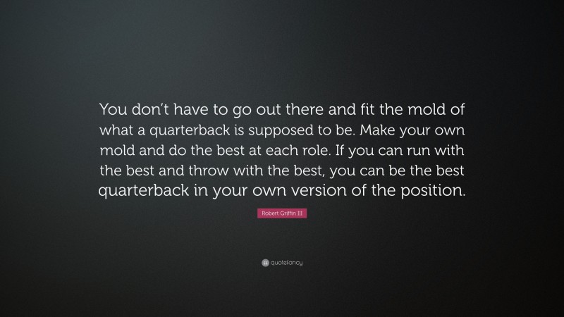 Robert Griffin III Quote: “You don’t have to go out there and fit the mold of what a quarterback is supposed to be. Make your own mold and do the best at each role. If you can run with the best and throw with the best, you can be the best quarterback in your own version of the position.”