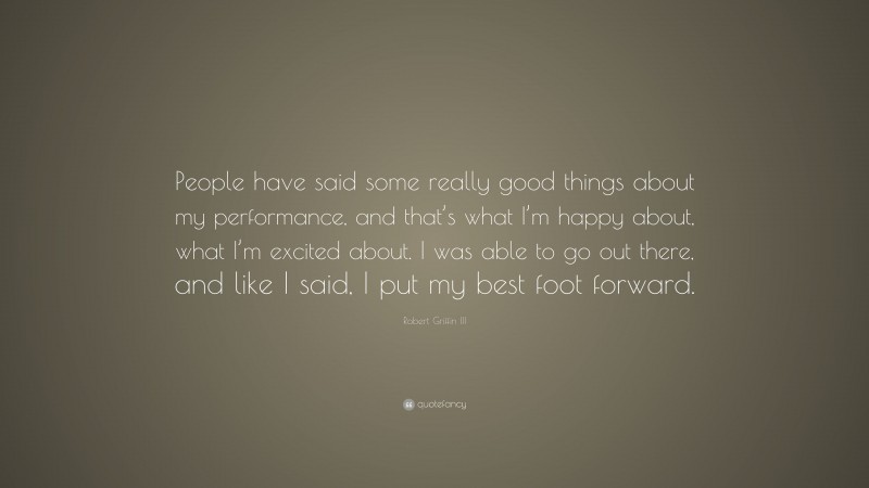 Robert Griffin III Quote: “People have said some really good things about my performance, and that’s what I’m happy about, what I’m excited about. I was able to go out there, and like I said, I put my best foot forward.”