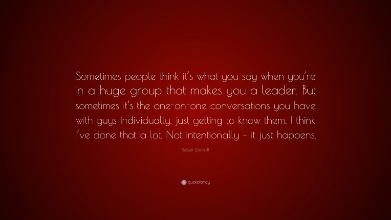 Robert Griffin III Quote: “Sometimes people think it’s what you say when you’re in a huge group that makes you a leader. But sometimes it’s the one-on-one conversations you have with guys individually, just getting to know them. I think I’ve done that a lot. Not intentionally – it just happens.”
