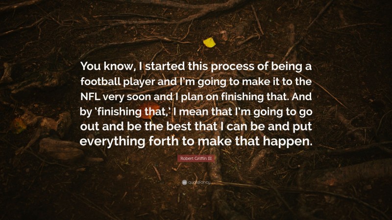 Robert Griffin III Quote: “You know, I started this process of being a football player and I’m going to make it to the NFL very soon and I plan on finishing that. And by ‘finishing that,’ I mean that I’m going to go out and be the best that I can be and put everything forth to make that happen.”