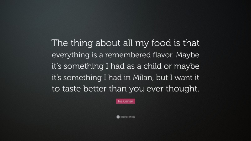 Ina Garten Quote: “The thing about all my food is that everything is a remembered flavor. Maybe it’s something I had as a child or maybe it’s something I had in Milan, but I want it to taste better than you ever thought.”
