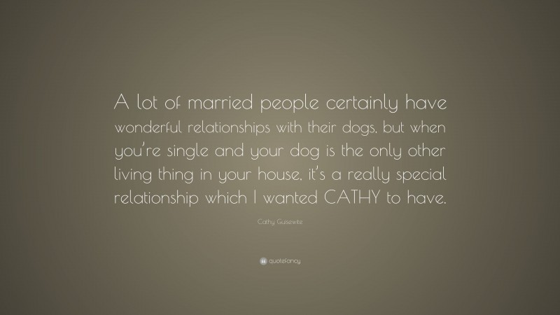 Cathy Guisewite Quote: “A lot of married people certainly have wonderful relationships with their dogs, but when you’re single and your dog is the only other living thing in your house, it’s a really special relationship which I wanted CATHY to have.”