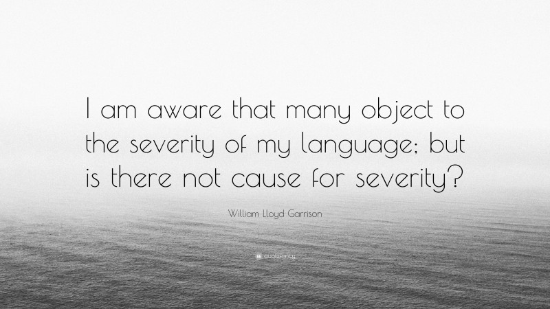 William Lloyd Garrison Quote: “I am aware that many object to the severity of my language; but is there not cause for severity?”