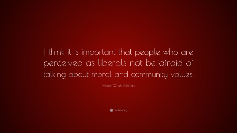 Marian Wright Edelman Quote: “I think it is important that people who are perceived as liberals not be afraid of talking about moral and community values.”