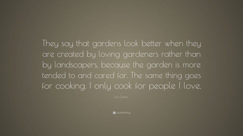 Ina Garten Quote: “They say that gardens look better when they are created by loving gardeners rather than by landscapers, because the garden is more tended to and cared for. The same thing goes for cooking. I only cook for people I love.”