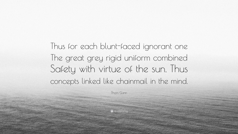 Thom Gunn Quote: “Thus for each blunt-faced ignorant one The great grey rigid uniform combined Safety with virtue of the sun. Thus concepts linked like chainmail in the mind.”
