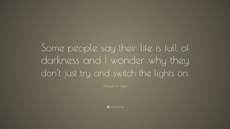 William H. Gass Quote: “Some people say their life is full of darkness and I wonder why they don’t just try and switch the lights on.”