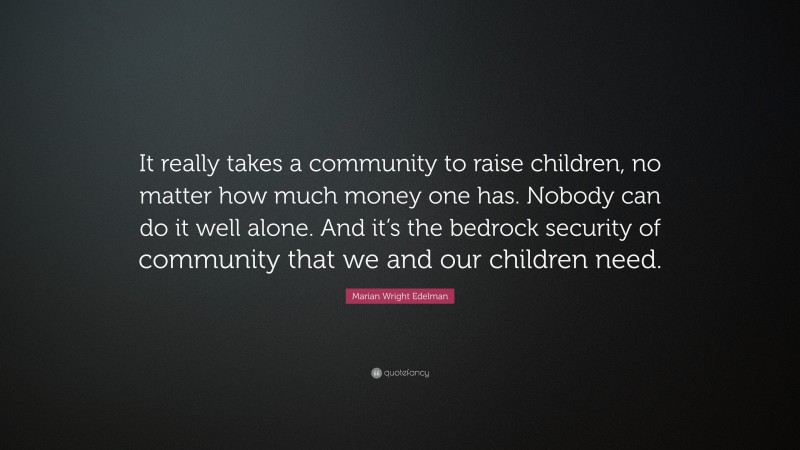 Marian Wright Edelman Quote: “It really takes a community to raise children, no matter how much money one has. Nobody can do it well alone. And it’s the bedrock security of community that we and our children need.”