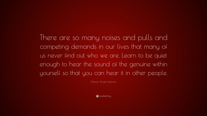 Marian Wright Edelman Quote: “There are so many noises and pulls and competing demands in our lives that many of us never find out who we are. Learn to be quiet enough to hear the sound of the genuine within yourself so that you can hear it in other people.”