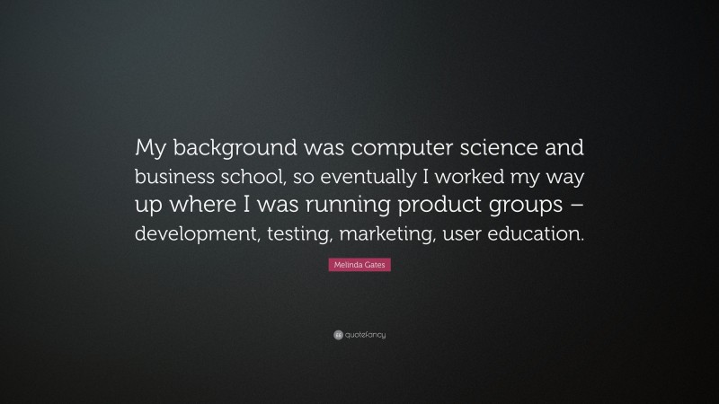 Melinda Gates Quote: “My background was computer science and business school, so eventually I worked my way up where I was running product groups – development, testing, marketing, user education.”
