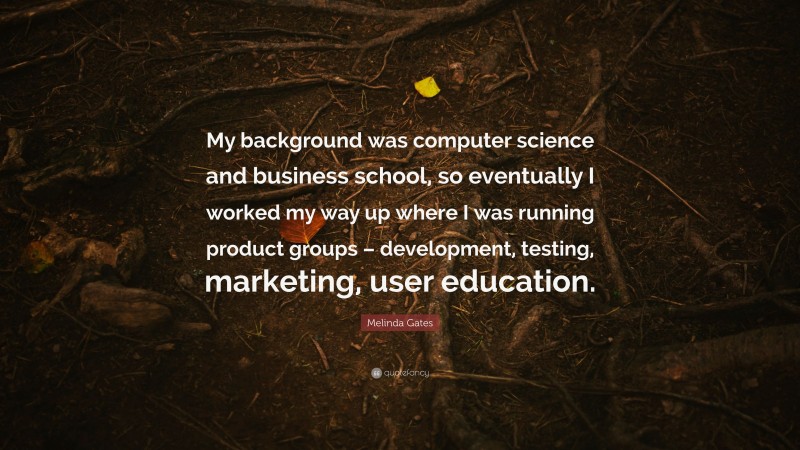 Melinda Gates Quote: “My background was computer science and business school, so eventually I worked my way up where I was running product groups – development, testing, marketing, user education.”