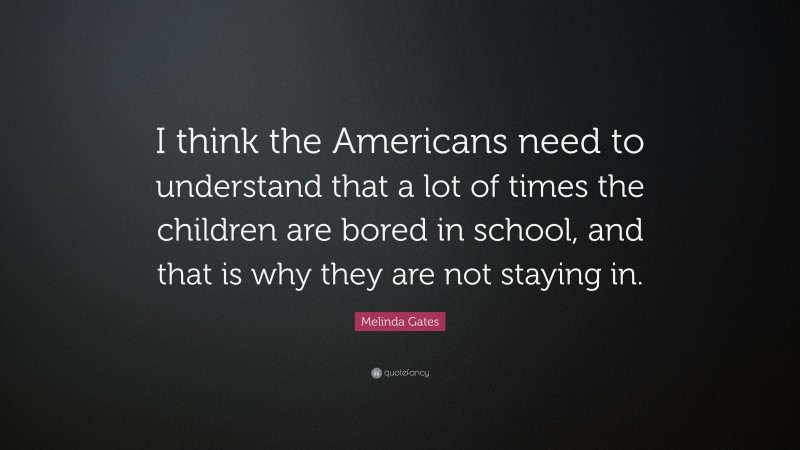 Melinda Gates Quote: “I think the Americans need to understand that a lot of times the children are bored in school, and that is why they are not staying in.”