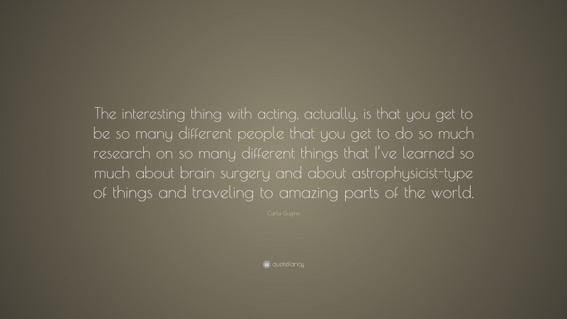 Carla Gugino Quote: “The interesting thing with acting, actually, is that you get to be so many different people that you get to do so much research on so many different things that I’ve learned so much about brain surgery and about astrophysicist-type of things and traveling to amazing parts of the world.”