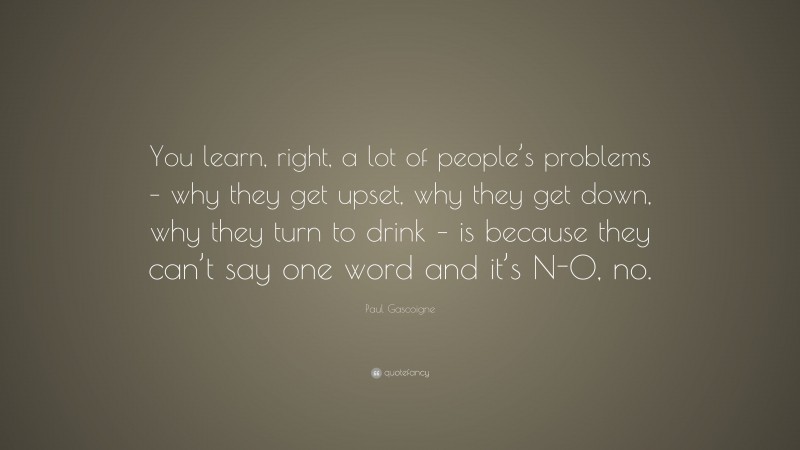 Paul Gascoigne Quote: “You learn, right, a lot of people’s problems – why they get upset, why they get down, why they turn to drink – is because they can’t say one word and it’s N-O, no.”