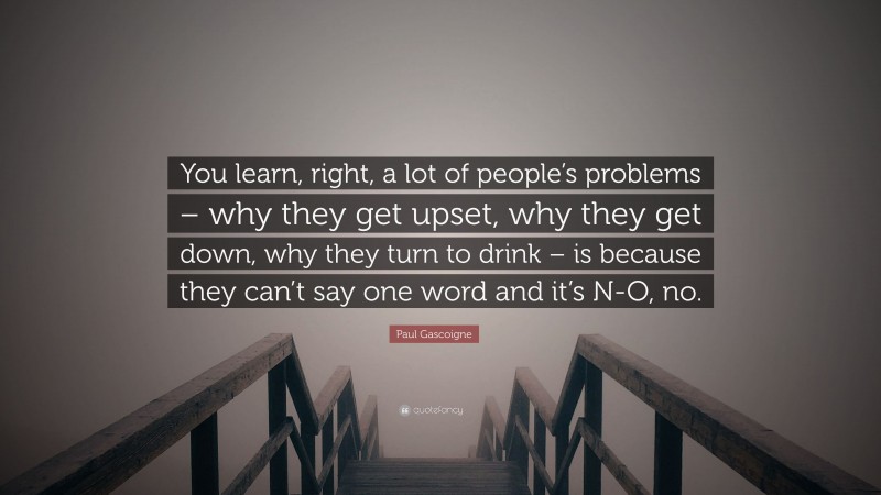 Paul Gascoigne Quote: “You learn, right, a lot of people’s problems – why they get upset, why they get down, why they turn to drink – is because they can’t say one word and it’s N-O, no.”