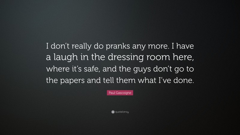 Paul Gascoigne Quote: “I don’t really do pranks any more. I have a laugh in the dressing room here, where it’s safe, and the guys don’t go to the papers and tell them what I’ve done.”