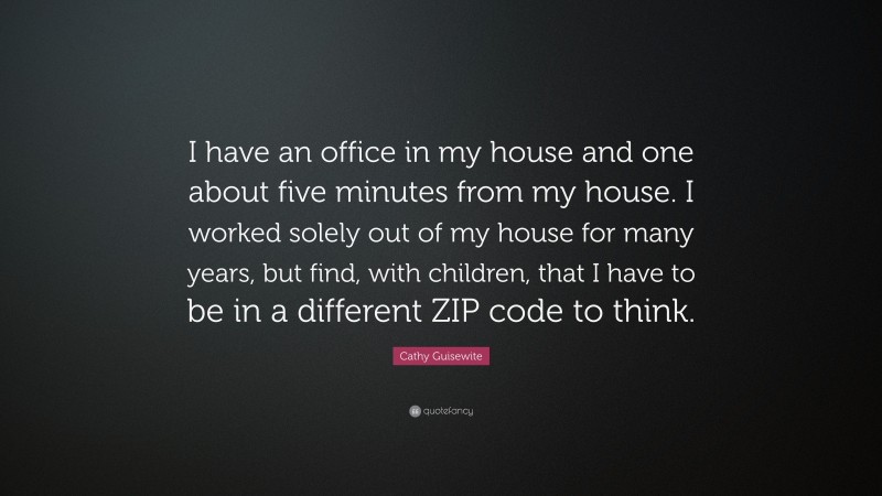 Cathy Guisewite Quote: “I have an office in my house and one about five minutes from my house. I worked solely out of my house for many years, but find, with children, that I have to be in a different ZIP code to think.”