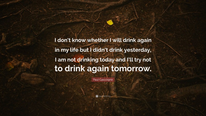 Paul Gascoigne Quote: “I don’t know whether I will drink again in my life but I didn’t drink yesterday, I am not drinking today and I’ll try not to drink again tomorrow.”