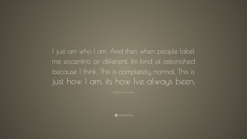 Daphne Guinness Quote: “I just am who I am. And then when people label me eccentric or different, Im kind of astonished because I think, This is completely normal. This is just how I am, its how Ive always been.”