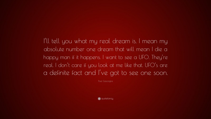 Paul Gascoigne Quote: “I’ll tell you what my real dream is. I mean my absolute number one dream that will mean I die a happy man if it happens. I want to see a UFO. They’re real. I don’t care if you look at me like that. UFO’s are a definite fact and I’ve got to see one soon.”