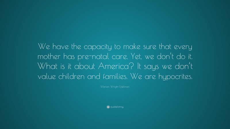 Marian Wright Edelman Quote: “We have the capacity to make sure that every mother has pre-natal care. Yet, we don’t do it. What is it about America? It says we don’t value children and families. We are hypocrites.”