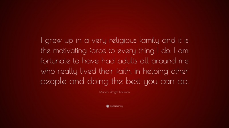 Marian Wright Edelman Quote: “I grew up in a very religious family and it is the motivating force to every thing I do. I am fortunate to have had adults all around me who really lived their faith, in helping other people and doing the best you can do.”