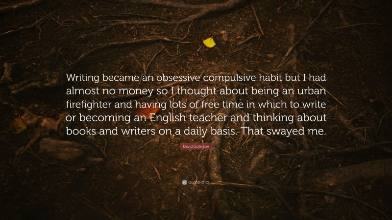 David Guterson Quote: “Writing became an obsessive compulsive habit but I had almost no money so I thought about being an urban firefighter and having lots of free time in which to write or becoming an English teacher and thinking about books and writers on a daily basis. That swayed me.”