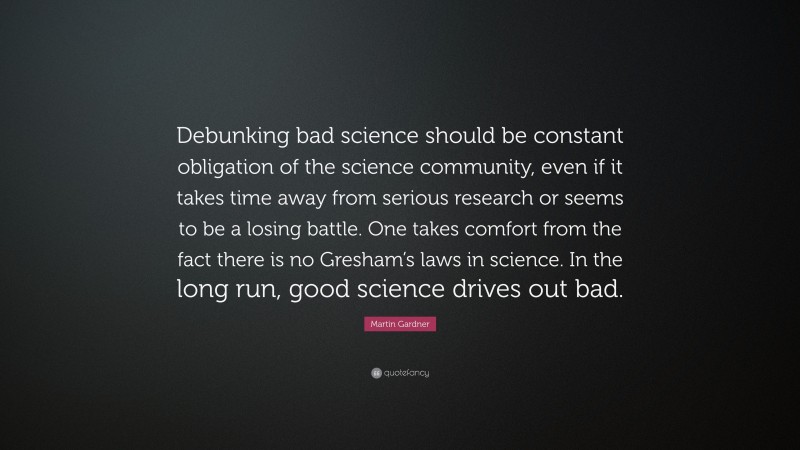 Martin Gardner Quote: “Debunking bad science should be constant obligation of the science community, even if it takes time away from serious research or seems to be a losing battle. One takes comfort from the fact there is no Gresham’s laws in science. In the long run, good science drives out bad.”