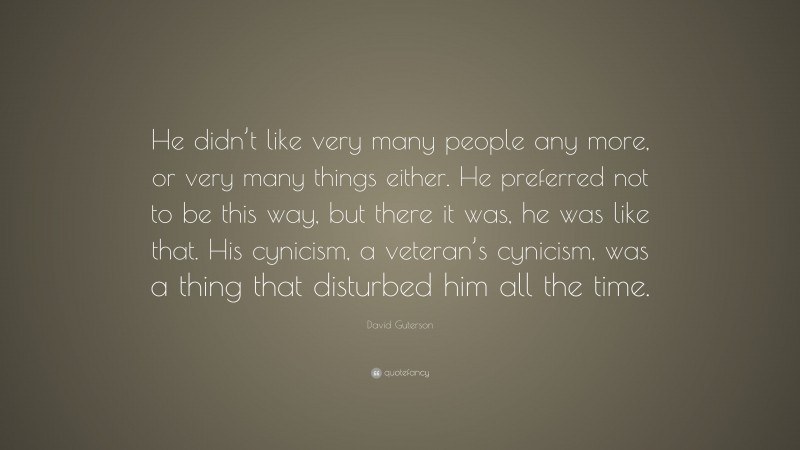 David Guterson Quote: “He didn’t like very many people any more, or very many things either. He preferred not to be this way, but there it was, he was like that. His cynicism, a veteran’s cynicism, was a thing that disturbed him all the time.”