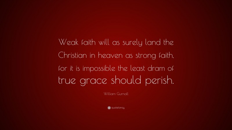 William Gurnall Quote: “Weak faith will as surely land the Christian in heaven as strong faith, for it is impossible the least dram of true grace should perish.”