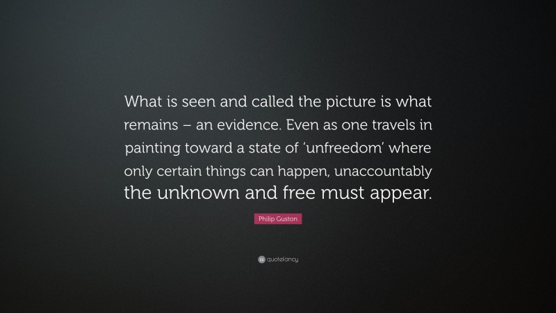 Philip Guston Quote: “What is seen and called the picture is what remains – an evidence. Even as one travels in painting toward a state of ‘unfreedom’ where only certain things can happen, unaccountably the unknown and free must appear.”