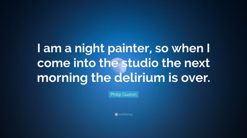 Philip Guston Quote: “I am a night painter, so when I come into the studio the next morning the delirium is over.”